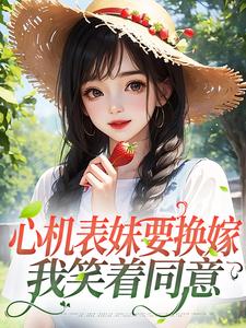 完结版《心机表妹要换嫁，我笑着同意》章节阅读