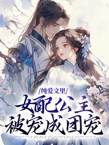 完结版《纯爱文里，女配公主被宠成团宠》章节目录在线阅读