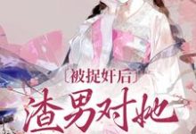 已完结小说《被捉奸后，渣男对她求而不得》章节免费阅读-个性文学