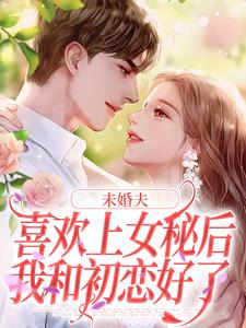 已完结小说《未婚夫喜欢上女秘后，我和初恋好了》章节在线阅读