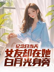 《纪念日当天，女友却在她白月光身旁》全集免费在线阅读（江岩）